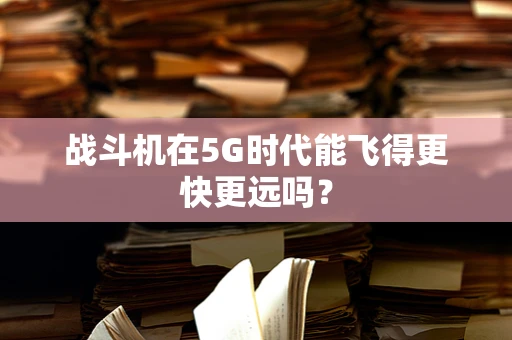 战斗机在5G时代能飞得更快更远吗？