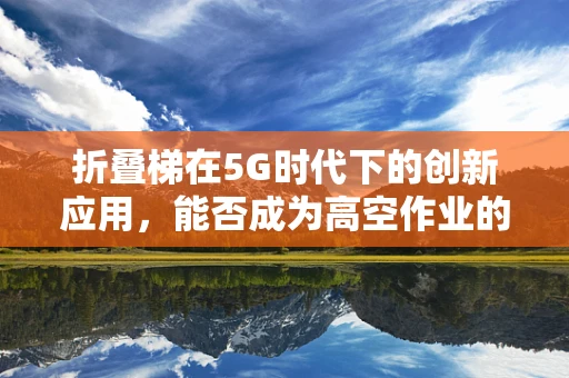 折叠梯在5G时代下的创新应用，能否成为高空作业的智能新宠？
