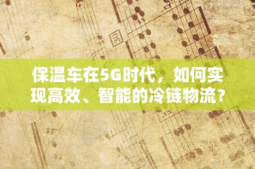 保温车在5G时代，如何实现高效、智能的冷链物流？