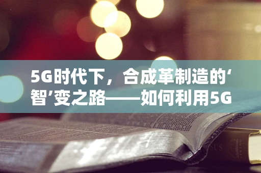 5G时代下，合成革制造的‘智’变之路——如何利用5G技术提升合成革生产效率与质量？