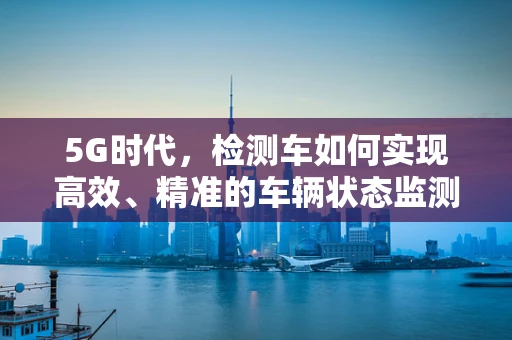 5G时代，检测车如何实现高效、精准的车辆状态监测？