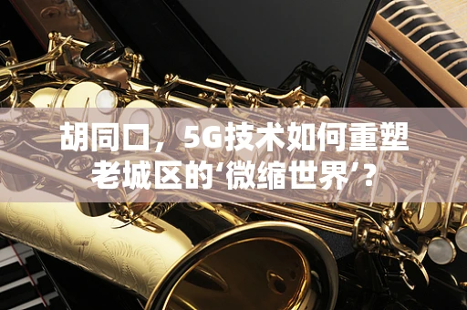 胡同口，5G技术如何重塑老城区的‘微缩世界’？