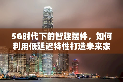 5G时代下的智趣摆件，如何利用低延迟特性打造未来家居新风尚？