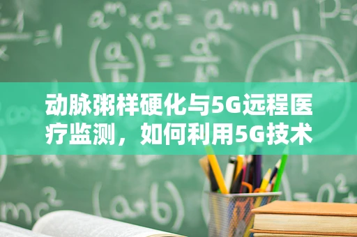 动脉粥样硬化与5G远程医疗监测，如何利用5G技术实现早期干预？