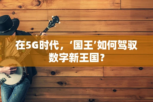 在5G时代，‘国王’如何驾驭数字新王国？