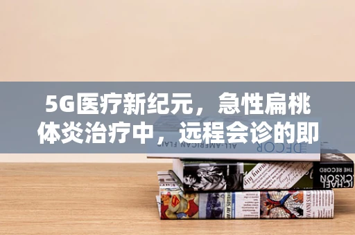 5G医疗新纪元，急性扁桃体炎治疗中，远程会诊的即时性挑战与机遇
