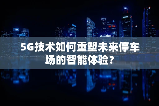 5G技术如何重塑未来停车场的智能体验？