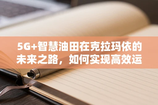 5G+智慧油田在克拉玛依的未来之路，如何实现高效运维与安全监控？