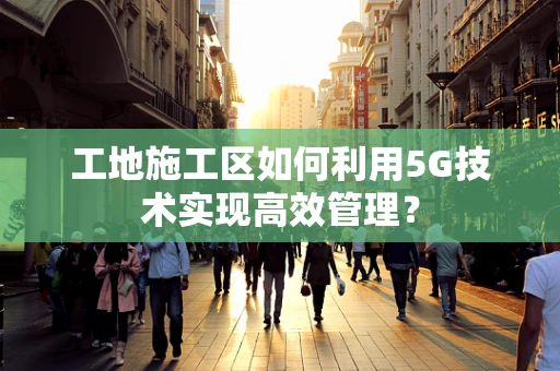 工地施工区如何利用5G技术实现高效管理？