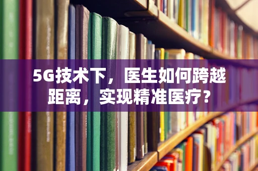 5G技术下，医生如何跨越距离，实现精准医疗？