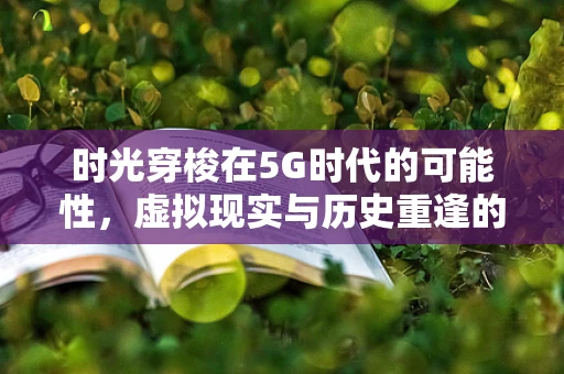 时光穿梭在5G时代的可能性，虚拟现实与历史重逢的未来