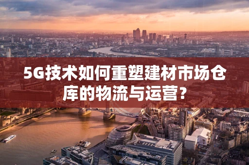 5G技术如何重塑建材市场仓库的物流与运营？