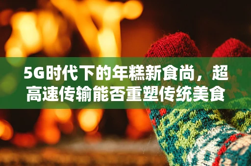 5G时代下的年糕新食尚，超高速传输能否重塑传统美食的数字化体验？