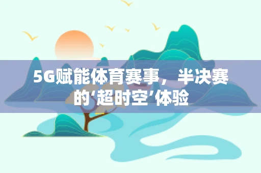 5G赋能体育赛事，半决赛的‘超时空’体验