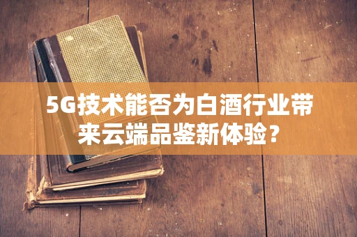 5G技术能否为白酒行业带来云端品鉴新体验？