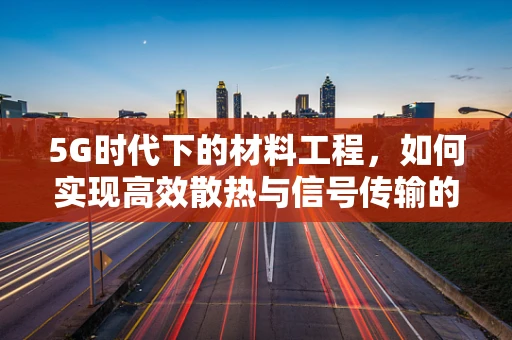 5G时代下的材料工程，如何实现高效散热与信号传输的双重挑战？