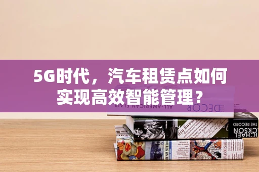 5G时代，汽车租赁点如何实现高效智能管理？