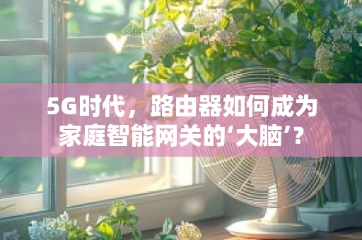 5G时代，路由器如何成为家庭智能网关的‘大脑’？