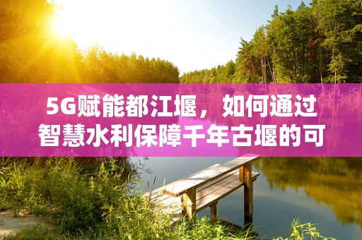 5G赋能都江堰，如何通过智慧水利保障千年古堰的可持续发展？