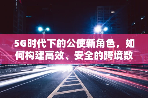 5G时代下的公使新角色，如何构建高效、安全的跨境数据传输桥梁？