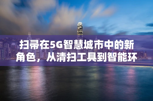 扫帚在5G智慧城市中的新角色，从清扫工具到智能环卫的‘神经末梢’？