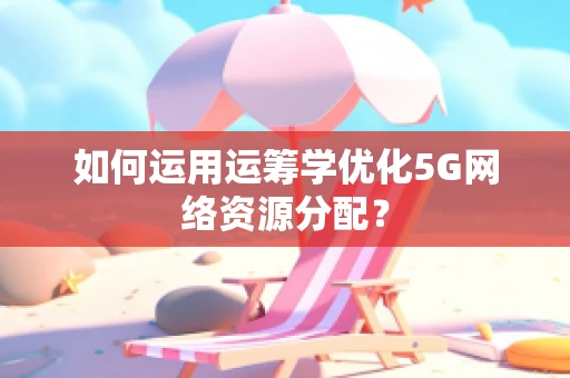如何运用运筹学优化5G网络资源分配？