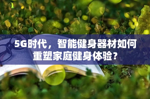 5G时代，智能健身器材如何重塑家庭健身体验？
