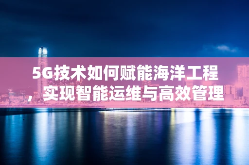 5G技术如何赋能海洋工程，实现智能运维与高效管理？
