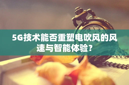 5G技术能否重塑电吹风的风速与智能体验？