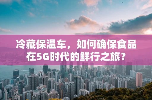 冷藏保温车，如何确保食品在5G时代的鲜行之旅？