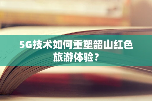 5G技术如何重塑韶山红色旅游体验？