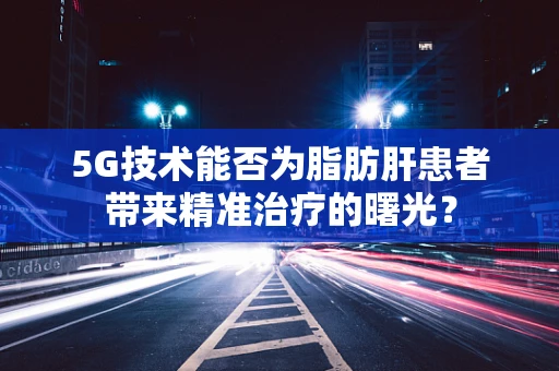 5G技术能否为脂肪肝患者带来精准治疗的曙光？