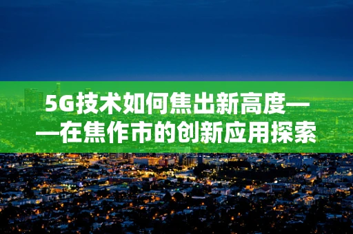 5G技术如何焦出新高度——在焦作市的创新应用探索