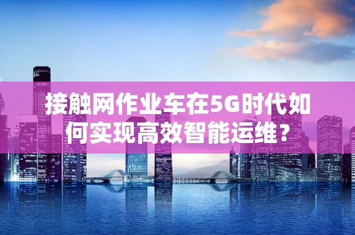 接触网作业车在5G时代如何实现高效智能运维？
