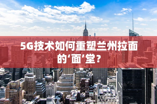 5G技术如何重塑兰州拉面的‘面’堂？
