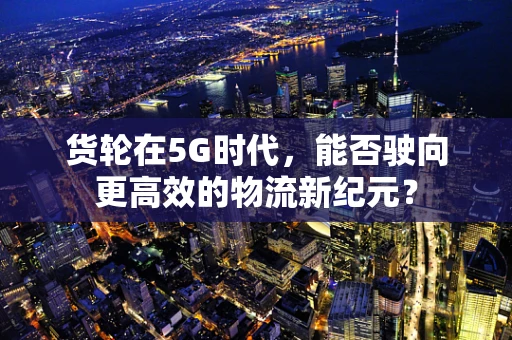 货轮在5G时代，能否驶向更高效的物流新纪元？