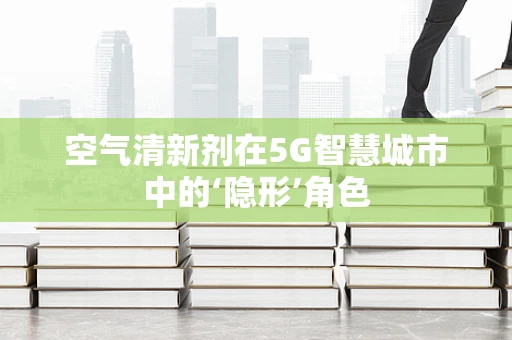 空气清新剂在5G智慧城市中的‘隐形’角色