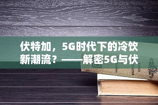 伏特加，5G时代下的冷饮新潮流？——解密5G与伏特加消费场景的融合创新