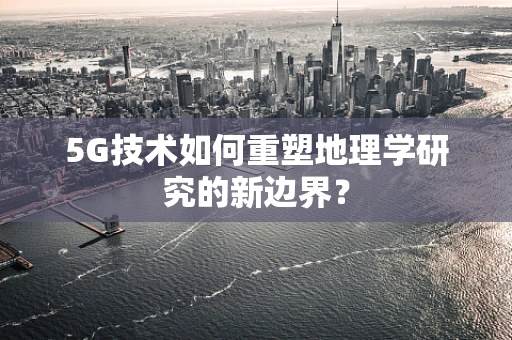 5G技术如何重塑地理学研究的新边界？
