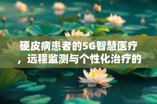 硬皮病患者的5G智慧医疗，远程监测与个性化治疗的新篇章？
