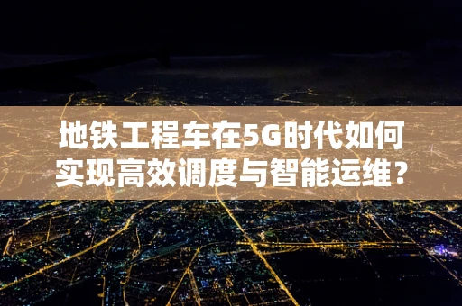 地铁工程车在5G时代如何实现高效调度与智能运维？