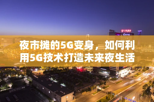夜市摊的5G变身，如何利用5G技术打造未来夜生活新体验？