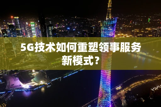 5G技术如何重塑领事服务新模式？