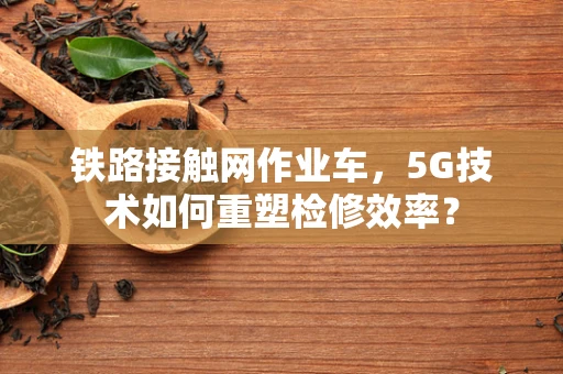 铁路接触网作业车，5G技术如何重塑检修效率？