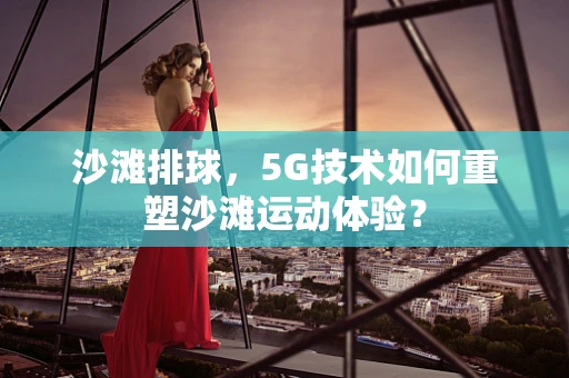 沙滩排球，5G技术如何重塑沙滩运动体验？