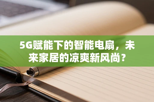 5G赋能下的智能电扇，未来家居的凉爽新风尚？