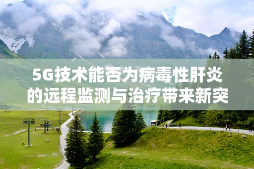 5G技术能否为病毒性肝炎的远程监测与治疗带来新突破？