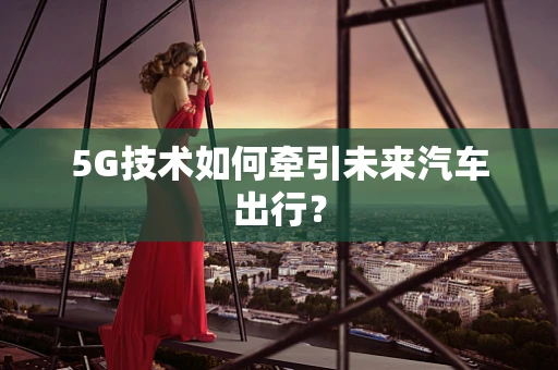 5G技术如何牵引未来汽车出行？