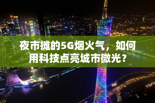 夜市摊的5G烟火气，如何用科技点亮城市微光？