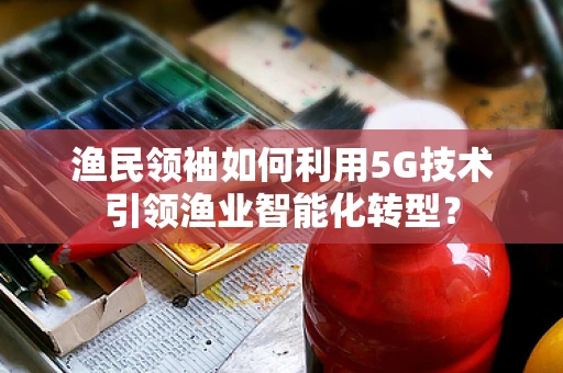 渔民领袖如何利用5G技术引领渔业智能化转型？